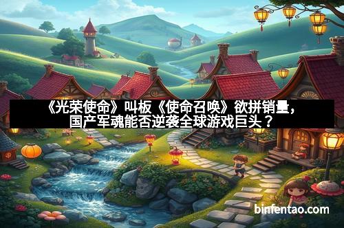 《光荣使命》叫板《使命召唤》欲拼销量，国产军魂能否逆袭全球游戏巨头？
