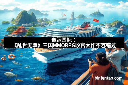 豪运国际：《乱世无双》三国MMORPG收官大作不容错过